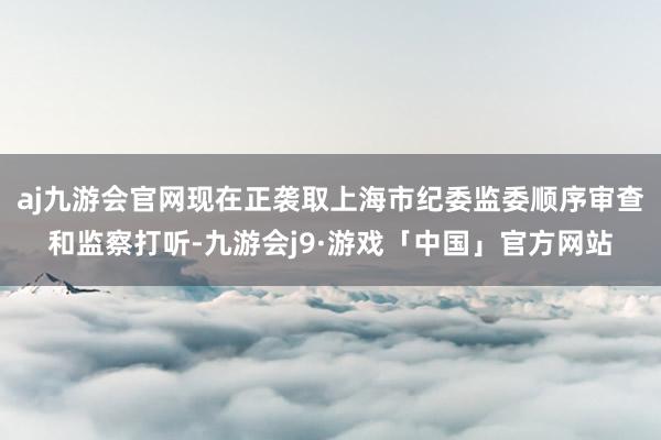 aj九游会官网现在正袭取上海市纪委监委顺序审查和监察打听-九游会j9·游戏「中国」官方网站