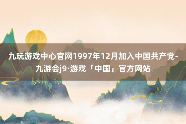 九玩游戏中心官网1997年12月加入中国共产党-九游会j9·游戏「中国」官方网站