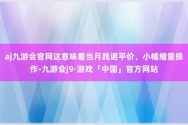 aj九游会官网这意味着当月践诺平价、小幅缩量操作-九游会j9·游戏「中国」官方网站