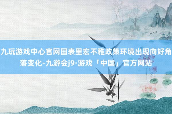 九玩游戏中心官网国表里宏不雅政策环境出现向好角落变化-九游会j9·游戏「中国」官方网站