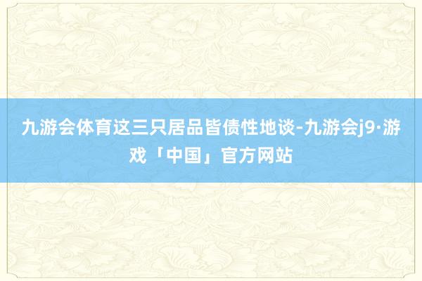 九游会体育这三只居品皆债性地谈-九游会j9·游戏「中国」官方网站