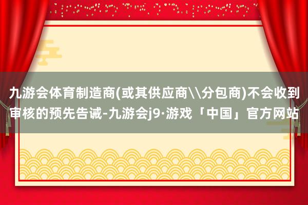 九游会体育制造商(或其供应商\分包商)不会收到审核的预先告诫-九游会j9·游戏「中国」官方网站