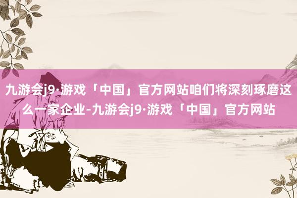 九游会j9·游戏「中国」官方网站咱们将深刻琢磨这么一家企业-九游会j9·游戏「中国」官方网站