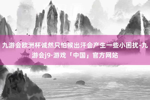 九游会欧洲杯诚然只怕候出汗会产生一些小困扰-九游会j9·游戏「中国」官方网站