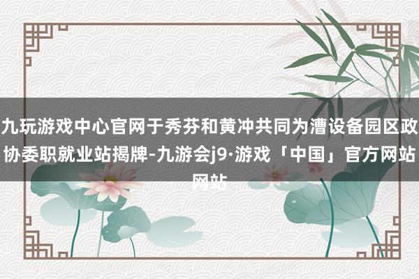 九玩游戏中心官网于秀芬和黄冲共同为漕设备园区政协委职就业站揭牌-九游会j9·游戏「中国」官方网站