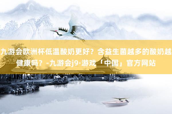 九游会欧洲杯低温酸奶更好？含益生菌越多的酸奶越健康吗？-九游会j9·游戏「中国」官方网站