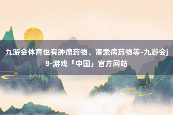 九游会体育也有肿瘤药物、落索病药物等-九游会j9·游戏「中国」官方网站