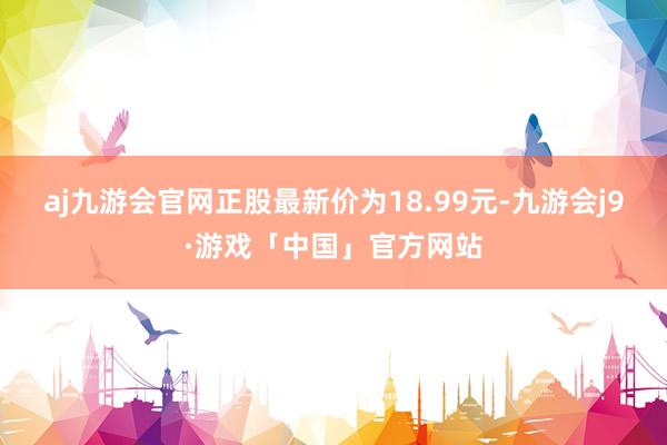 aj九游会官网正股最新价为18.99元-九游会j9·游戏「中国」官方网站