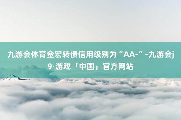 九游会体育金宏转债信用级别为“AA-”-九游会j9·游戏「中国」官方网站