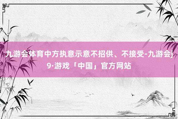 九游会体育中方执意示意不招供、不接受-九游会j9·游戏「中国」官方网站