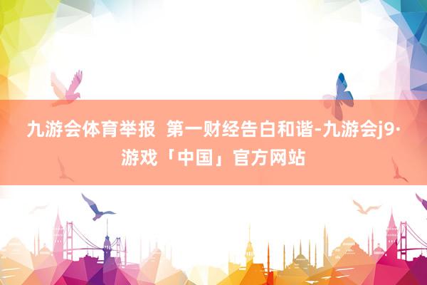 九游会体育举报  第一财经告白和谐-九游会j9·游戏「中国」官方网站