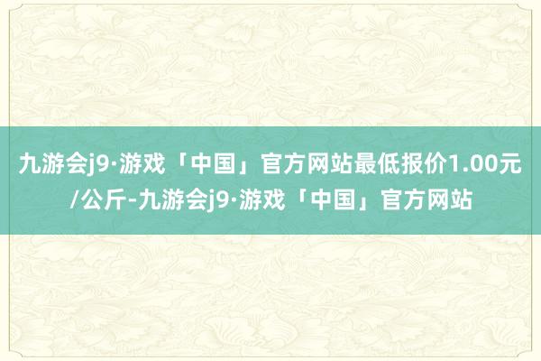 九游会j9·游戏「中国」官方网站最低报价1.00元/公斤-九游会j9·游戏「中国」官方网站