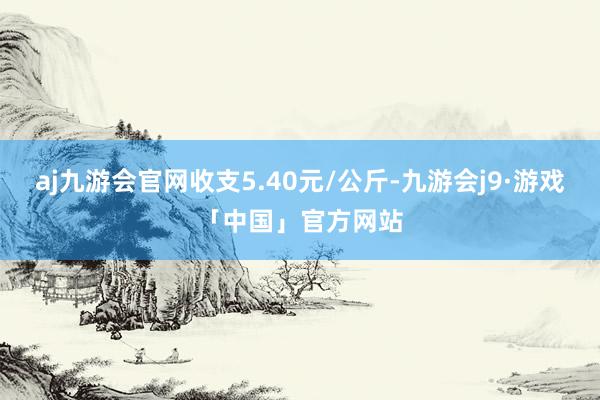 aj九游会官网收支5.40元/公斤-九游会j9·游戏「中国」官方网站