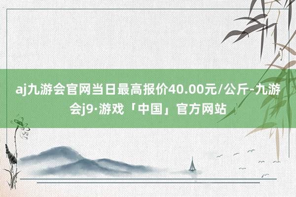 aj九游会官网当日最高报价40.00元/公斤-九游会j9·游戏「中国」官方网站