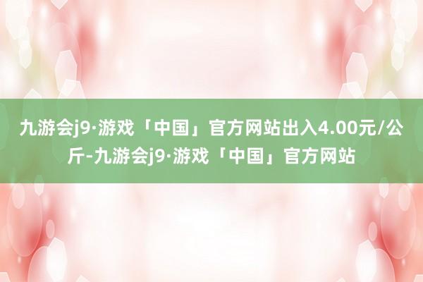 九游会j9·游戏「中国」官方网站出入4.00元/公斤-九游会j9·游戏「中国」官方网站