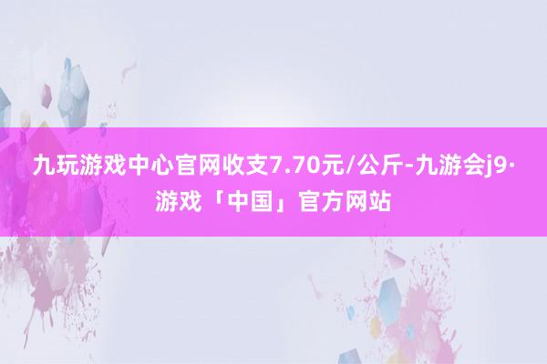 九玩游戏中心官网收支7.70元/公斤-九游会j9·游戏「中国」官方网站