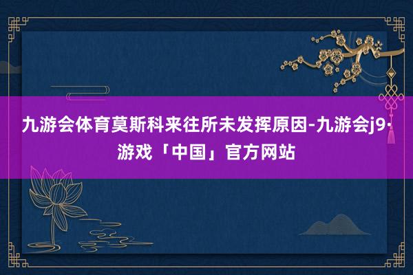 九游会体育莫斯科来往所未发挥原因-九游会j9·游戏「中国」官方网站