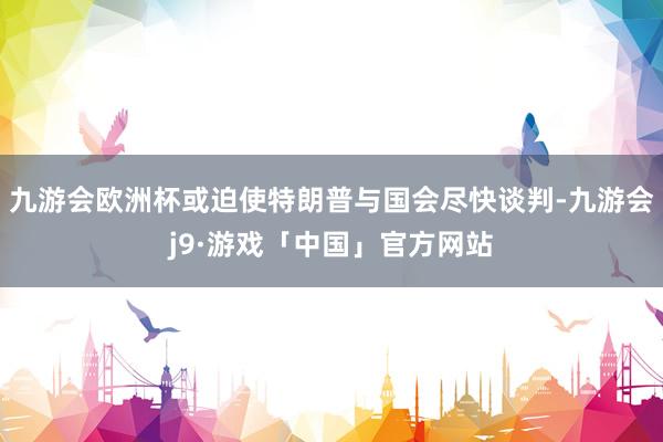 九游会欧洲杯或迫使特朗普与国会尽快谈判-九游会j9·游戏「中国」官方网站