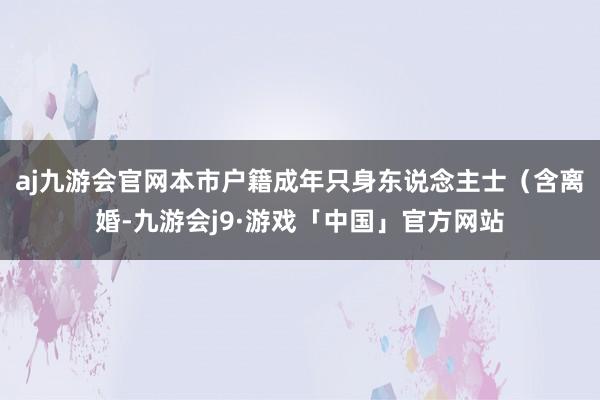 aj九游会官网本市户籍成年只身东说念主士（含离婚-九游会j9·游戏「中国」官方网站