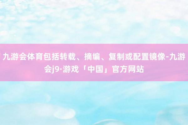 九游会体育包括转载、摘编、复制或配置镜像-九游会j9·游戏「中国」官方网站