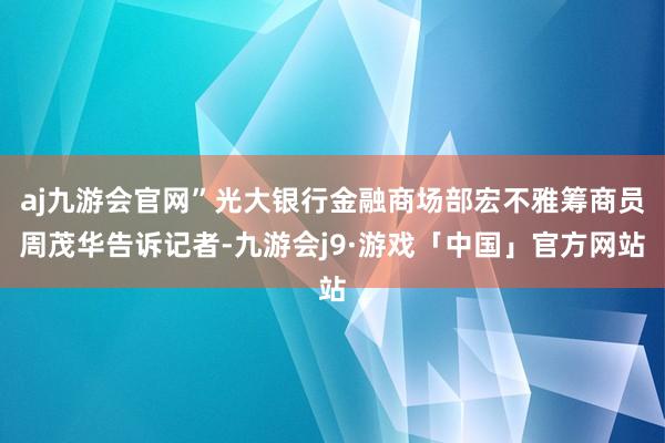 aj九游会官网”光大银行金融商场部宏不雅筹商员周茂华告诉记者-九游会j9·游戏「中国」官方网站