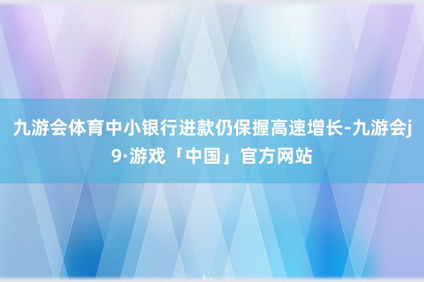 九游会体育中小银行进款仍保握高速增长-九游会j9·游戏「中国」官方网站