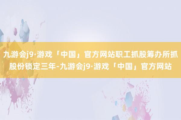 九游会j9·游戏「中国」官方网站职工抓股筹办所抓股份锁定三年-九游会j9·游戏「中国」官方网站