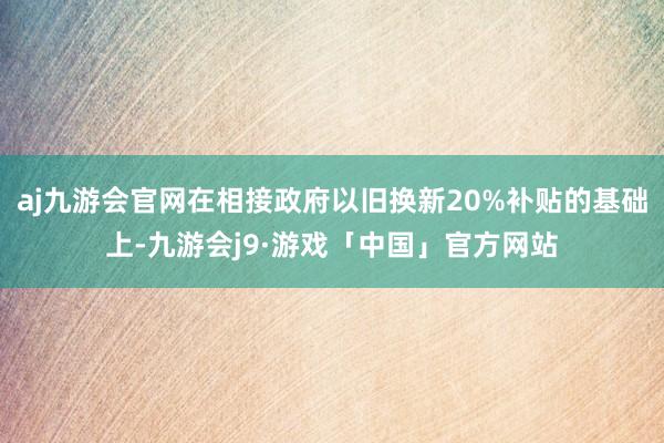 aj九游会官网在相接政府以旧换新20%补贴的基础上-九游会j9·游戏「中国」官方网站