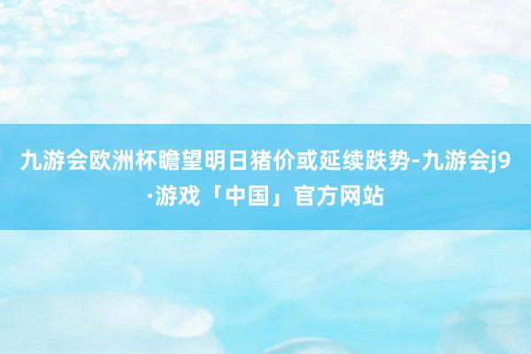 九游会欧洲杯瞻望明日猪价或延续跌势-九游会j9·游戏「中国」官方网站