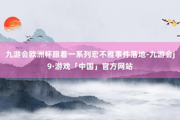 九游会欧洲杯跟着一系列宏不雅事件落地-九游会j9·游戏「中国」官方网站