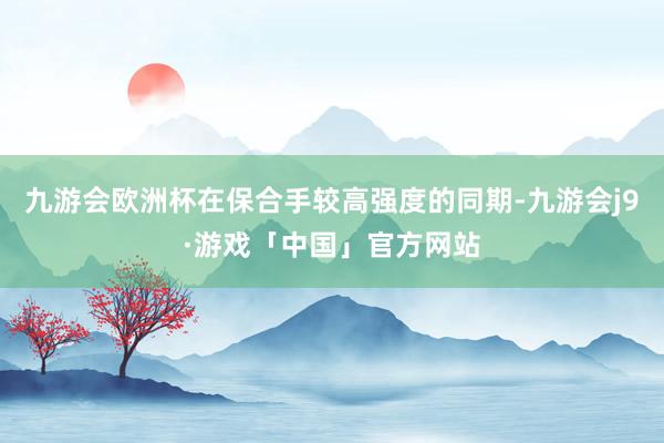 九游会欧洲杯在保合手较高强度的同期-九游会j9·游戏「中国」官方网站