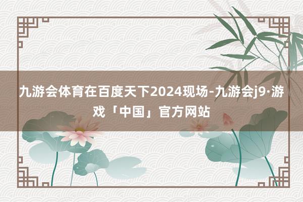 九游会体育在百度天下2024现场-九游会j9·游戏「中国」官方网站