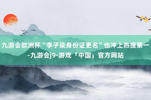 九游会欧洲杯“李子柒身份证更名”也冲上热搜第一-九游会j9·游戏「中国」官方网站