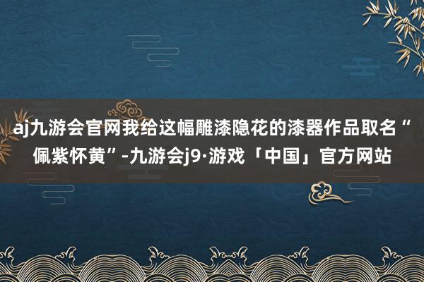 aj九游会官网我给这幅雕漆隐花的漆器作品取名“佩紫怀黄”-九游会j9·游戏「中国」官方网站