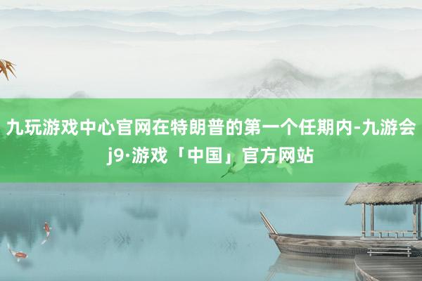 九玩游戏中心官网在特朗普的第一个任期内-九游会j9·游戏「中国」官方网站