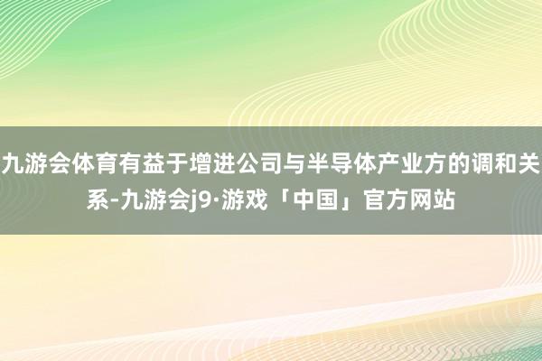 九游会体育有益于增进公司与半导体产业方的调和关系-九游会j9·游戏「中国」官方网站