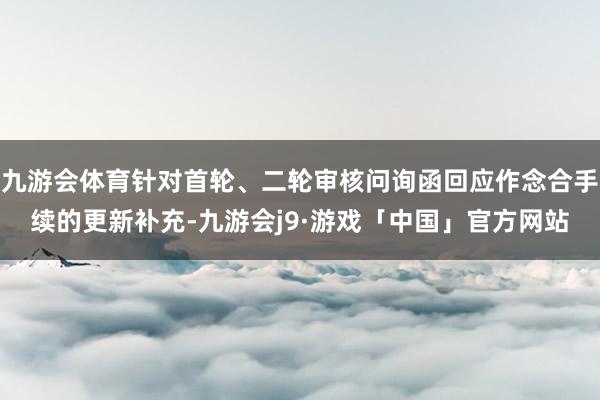 九游会体育针对首轮、二轮审核问询函回应作念合手续的更新补充-九游会j9·游戏「中国」官方网站