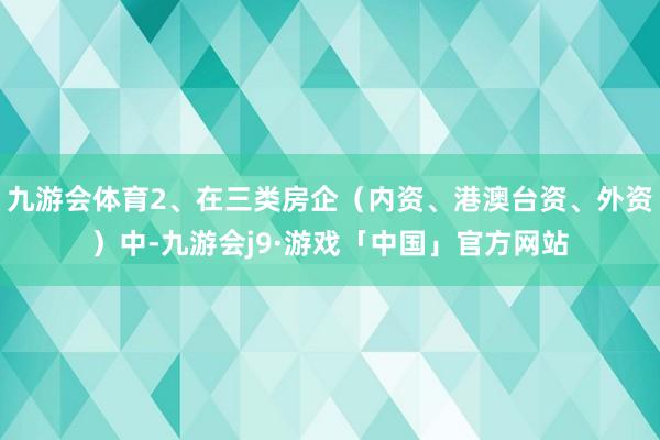 九游会体育2、在三类房企（内资、港澳台资、外资）中-九游会j9·游戏「中国」官方网站