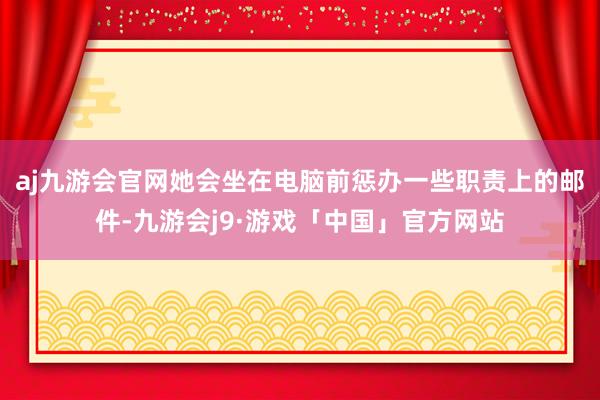 aj九游会官网她会坐在电脑前惩办一些职责上的邮件-九游会j9·游戏「中国」官方网站