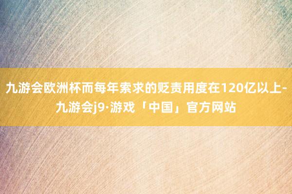 九游会欧洲杯而每年索求的贬责用度在120亿以上-九游会j9·游戏「中国」官方网站