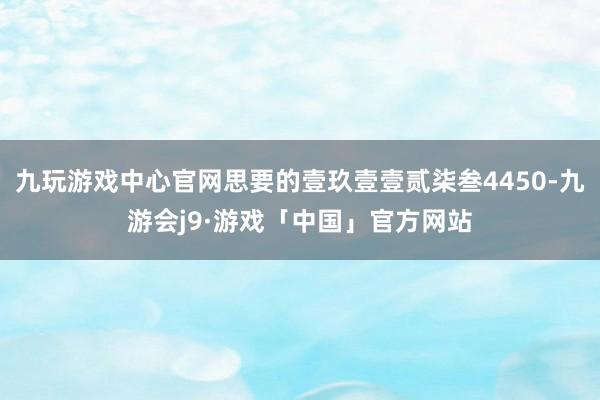 九玩游戏中心官网思要的壹玖壹壹贰柒叁4450-九游会j9·游戏「中国」官方网站