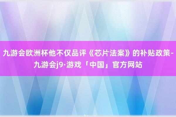 九游会欧洲杯他不仅品评《芯片法案》的补贴政策-九游会j9·游戏「中国」官方网站