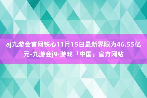 aj九游会官网铁心11月15日最新界限为46.55亿元-九游会j9·游戏「中国」官方网站