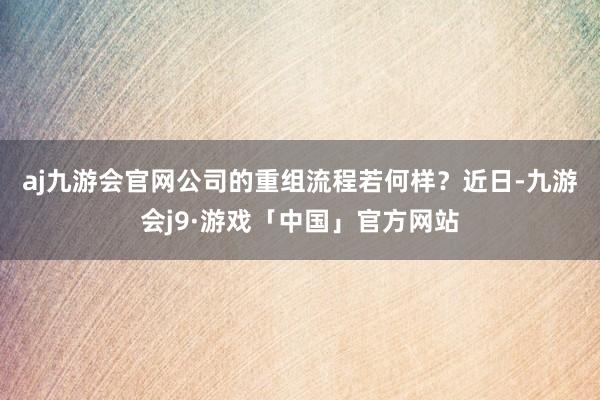 aj九游会官网公司的重组流程若何样？　　近日-九游会j9·游戏「中国」官方网站