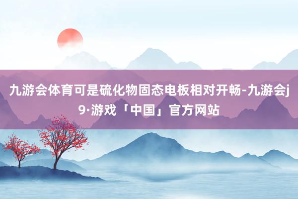 九游会体育可是硫化物固态电板相对开畅-九游会j9·游戏「中国」官方网站