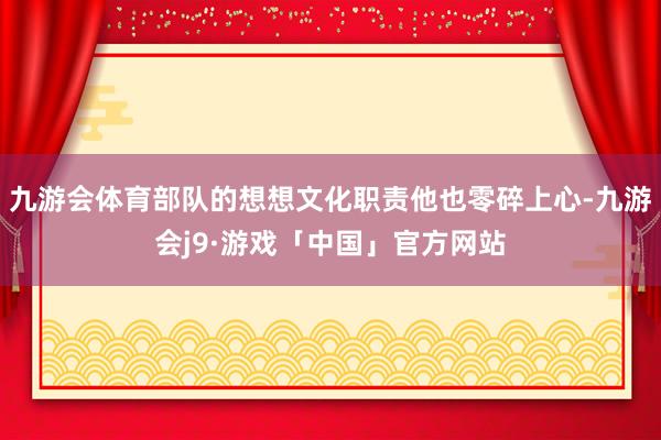 九游会体育部队的想想文化职责他也零碎上心-九游会j9·游戏「中国」官方网站