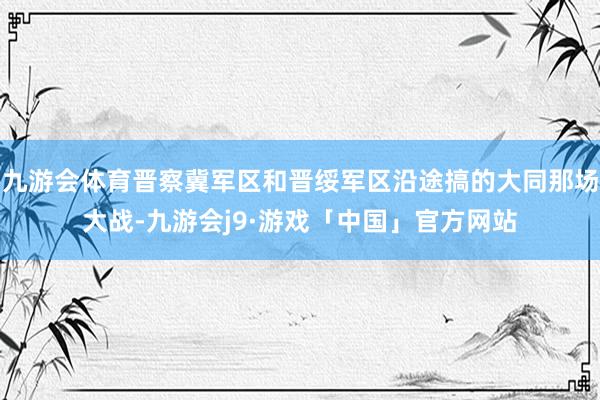 九游会体育晋察冀军区和晋绥军区沿途搞的大同那场大战-九游会j9·游戏「中国」官方网站