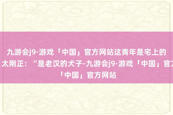 九游会j9·游戏「中国」官方网站这青年是宅上的谁？”太刚正：“是老汉的犬子-九游会j9·游戏「中国」官方网站