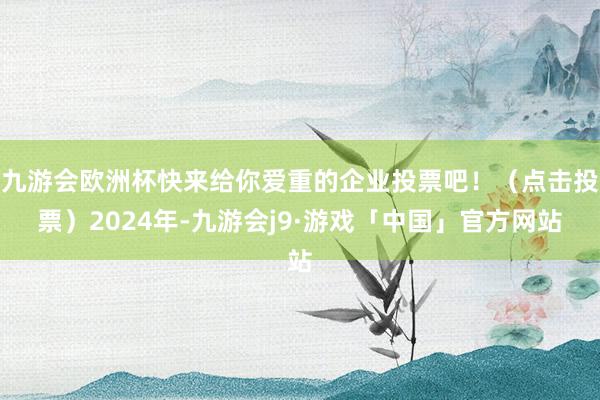 九游会欧洲杯快来给你爱重的企业投票吧！（点击投票）2024年-九游会j9·游戏「中国」官方网站