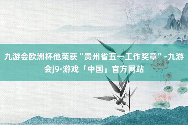 九游会欧洲杯他荣获“贵州省五一工作奖章”-九游会j9·游戏「中国」官方网站